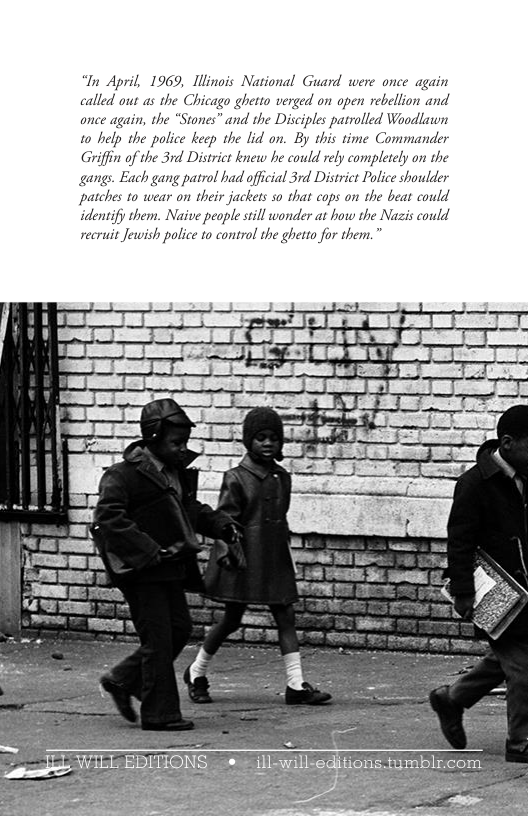 “In April, 1969, llinois National Guard were once again called out as the Chicago ghetto verged on open rebellion and once again, the *Stones” and the Disciples patrolled Woodlawn 1o help the police keep the lid on. By this time Commander Griffin of the 3rd District knew he could rely completely on the gangs. Each gang patrol had offcial 3rd District Police shoulder ‘patches to wear on their jackets so that cops on the beat could identify them. Naive people sill wonder at how the recruit Jewish police to control the ghetto for them.” Vazis could